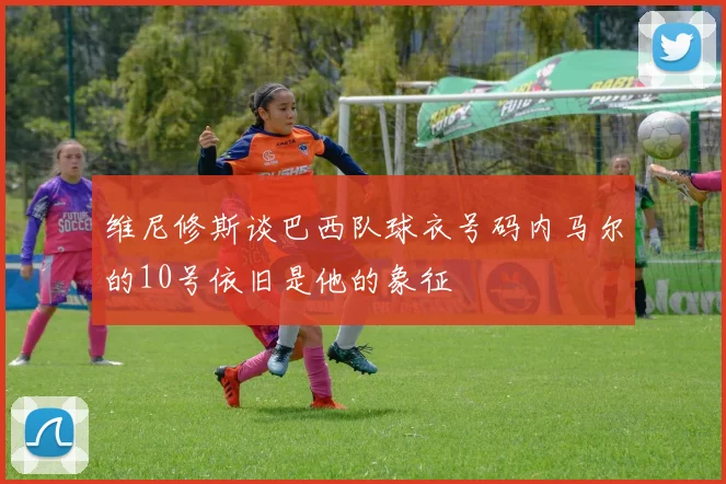 维尼修斯谈巴西队球衣号码内马尔的10号依旧是他的象征