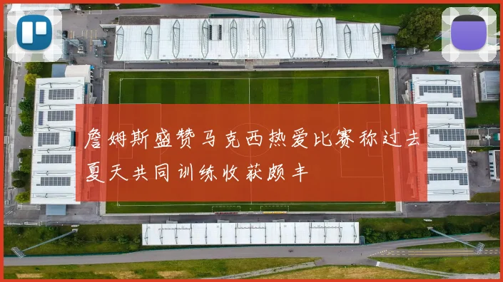 詹姆斯盛赞马克西热爱比赛称过去夏天共同训练收获颇丰