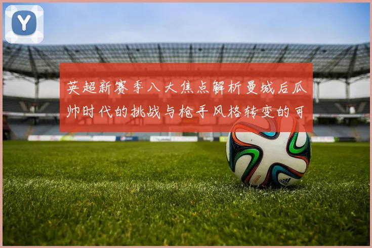 英超新赛季八大焦点解析曼城后瓜帅时代的挑战与枪手风格转变的可能性