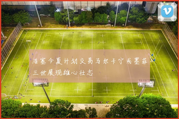 活塞今夏计划交易马尔卡宁或墨菲三世展现雄心壮志