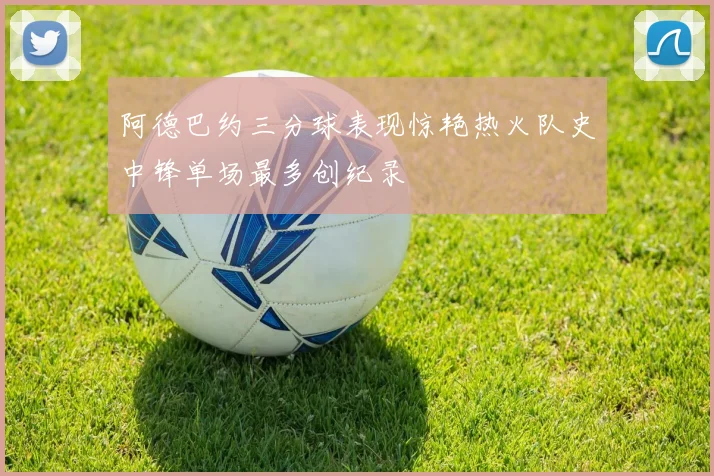 阿德巴约三分球表现惊艳热火队史中锋单场最多创纪录