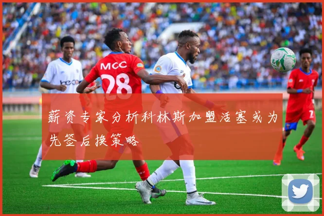 薪资专家分析科林斯加盟活塞或为先签后换策略