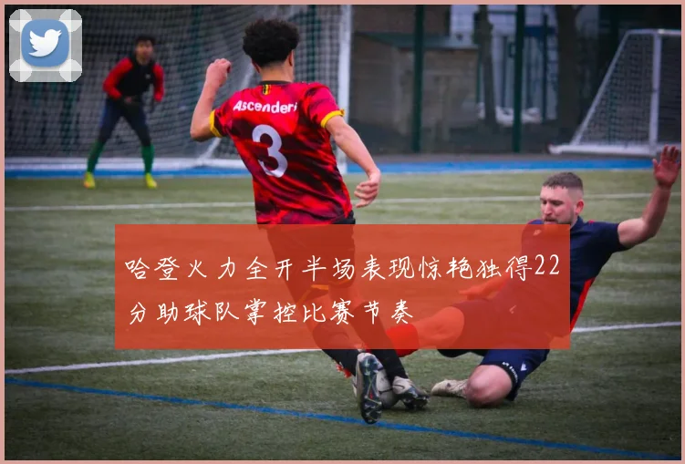 哈登火力全开半场表现惊艳独得22分助球队掌控比赛节奏