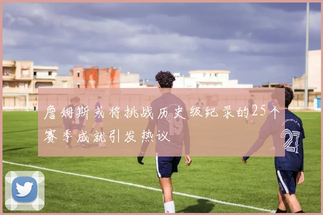 詹姆斯或将挑战历史级纪录的25个赛季成就引发热议