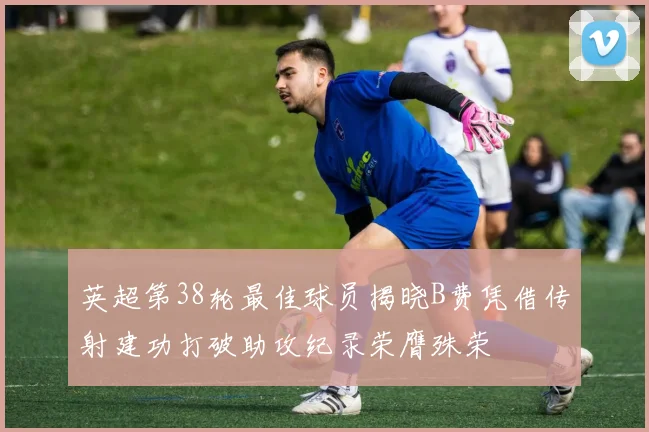 英超第38轮最佳球员揭晓B费凭借传射建功打破助攻纪录荣膺殊荣