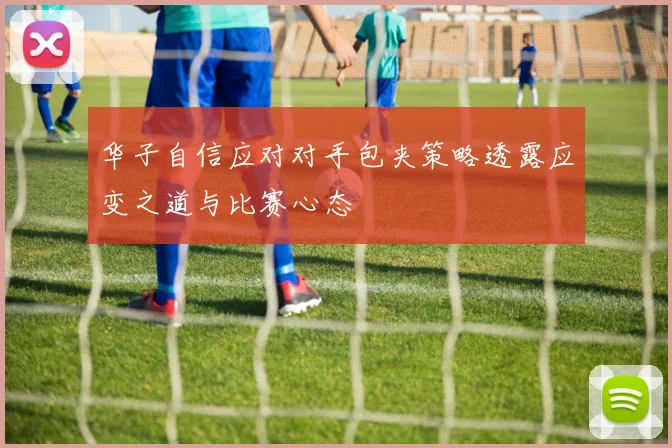 华子自信应对对手包夹策略透露应变之道与比赛心态