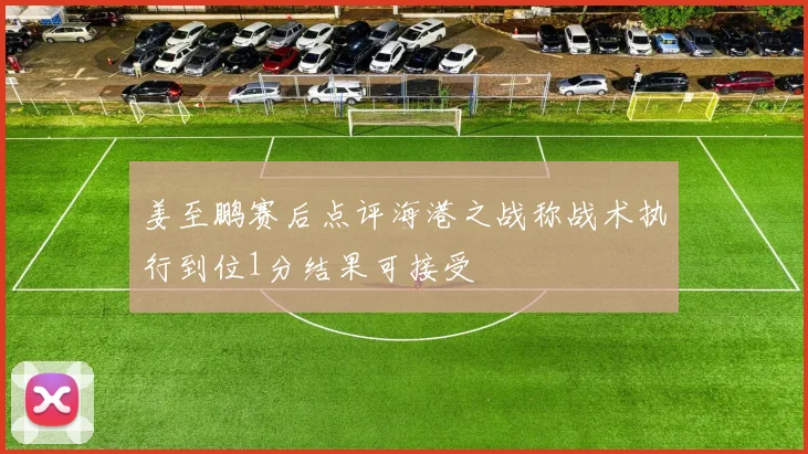 姜至鹏赛后点评海港之战称战术执行到位1分结果可接受