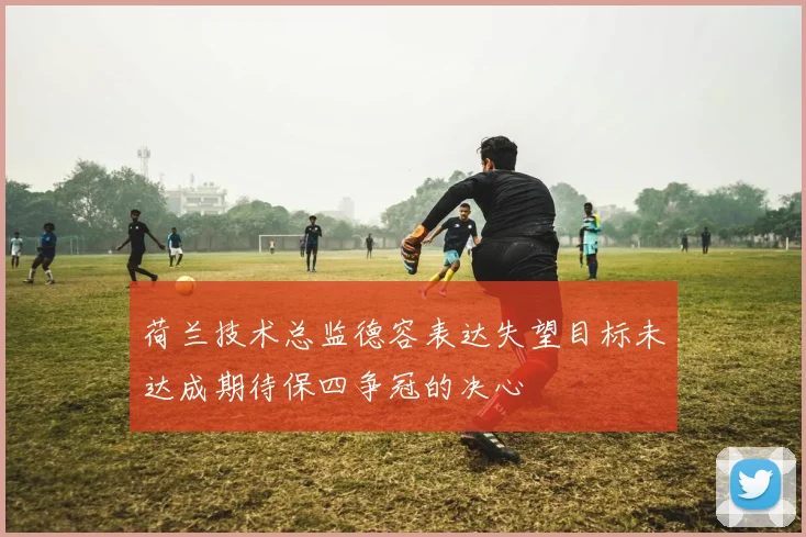 荷兰技术总监德容表达失望目标未达成期待保四争冠的决心