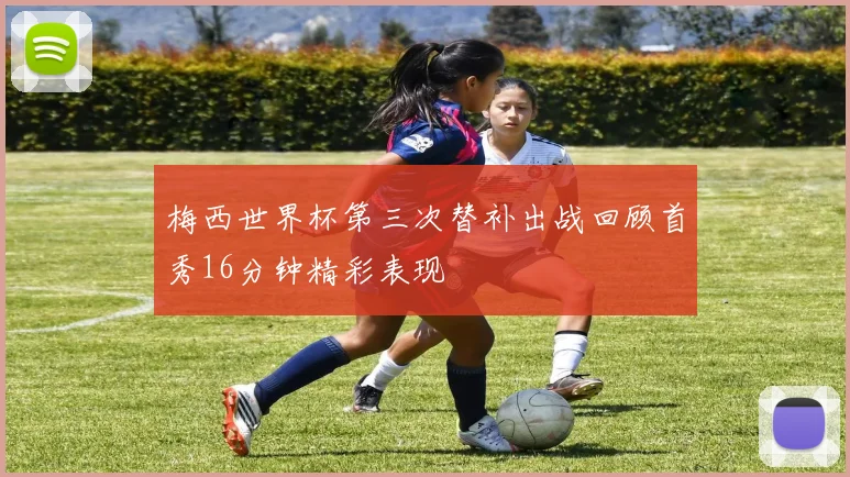 梅西世界杯第三次替补出战回顾首秀16分钟精彩表现